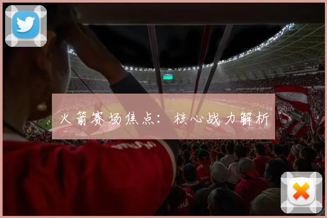 火箭赛场焦点：核心战力解析