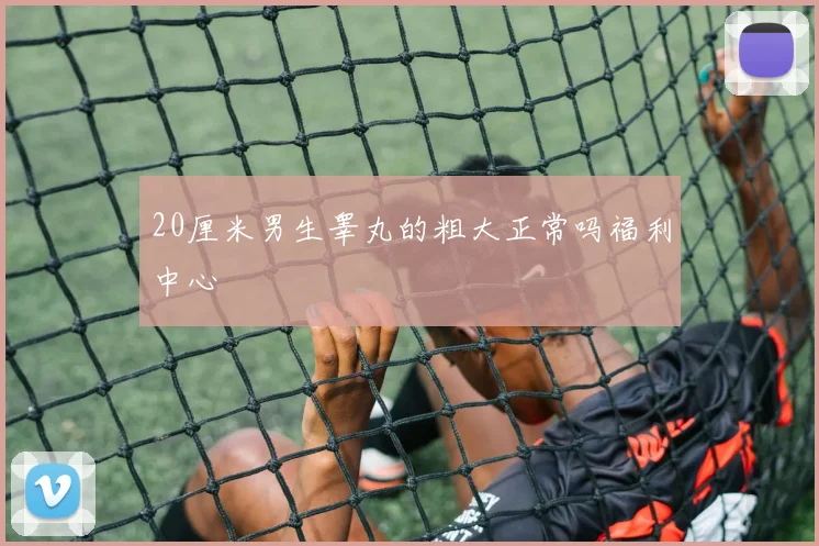 20厘米男生睾丸的粗大正常吗福利中心