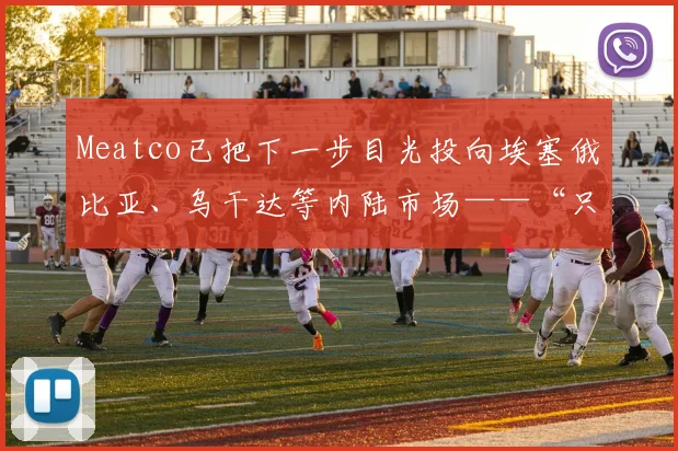 Meatco已把下一步目光投向埃塞俄比亚、乌干达等内陆市场——“只要通道更顺畅