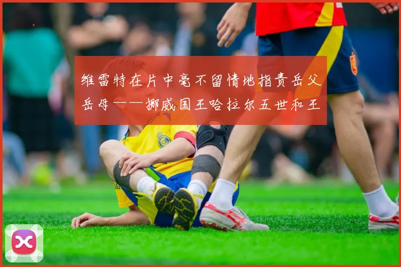 维雷特在片中毫不留情地指责岳父岳母——挪威国王哈拉尔五世和王后索尼娅