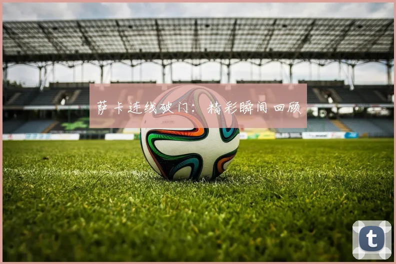 萨卡连线破门：精彩瞬间回顾