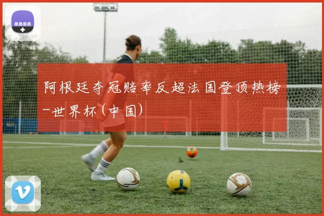 阿根廷夺冠赔率反超法国登顶热榜-世界杯(中国)