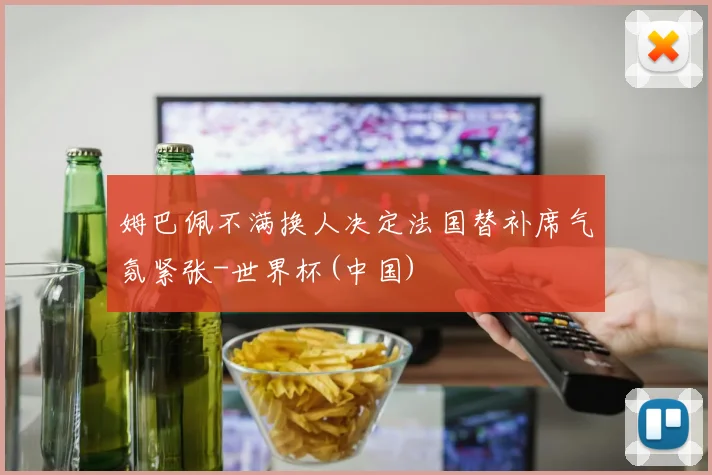 姆巴佩不满换人决定法国替补席气氛紧张-世界杯(中国)