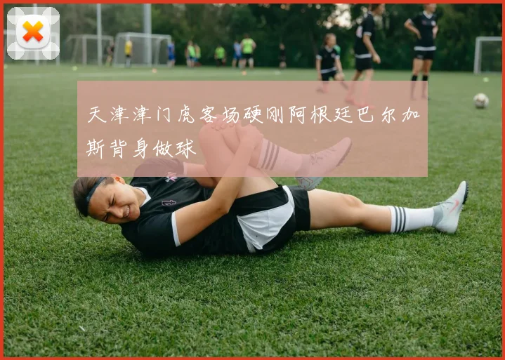 天津津门虎客场硬刚阿根廷巴尔加斯背身做球