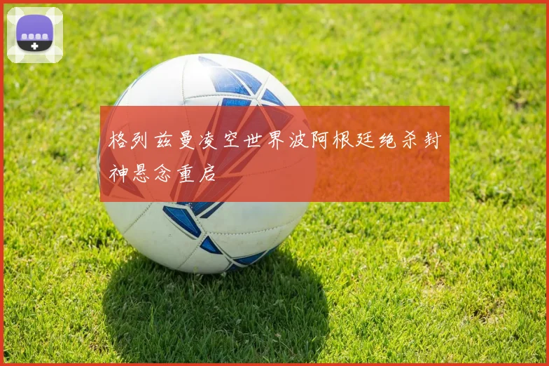 格列兹曼凌空世界波阿根廷绝杀封神悬念重启