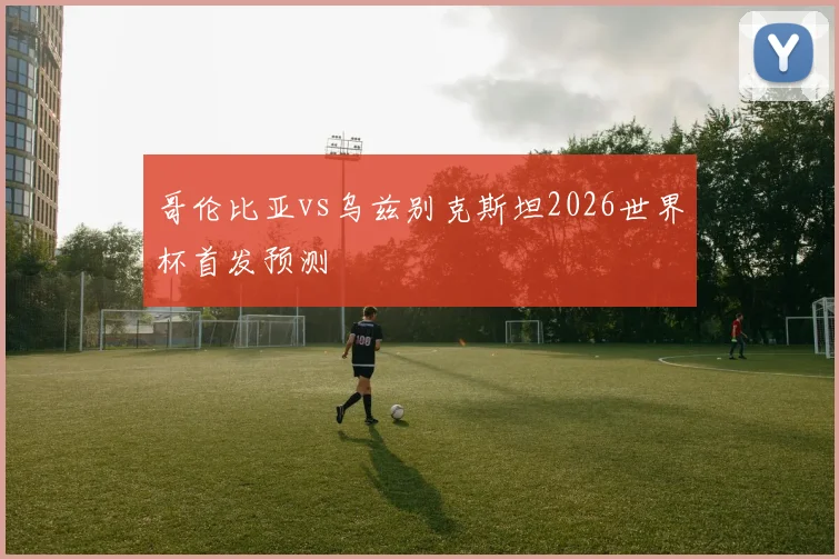哥伦比亚vs乌兹别克斯坦2026世界杯首发预测