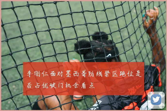 李刚仁面对墨西哥防线禁区跑位是否占优破门机会看点