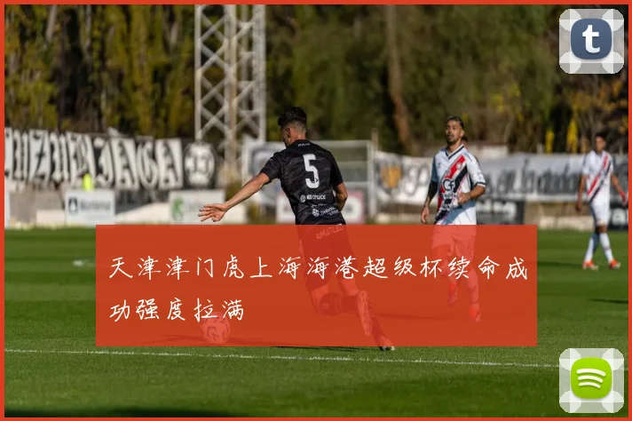 天津津门虎上海海港超级杯续命成功强度拉满