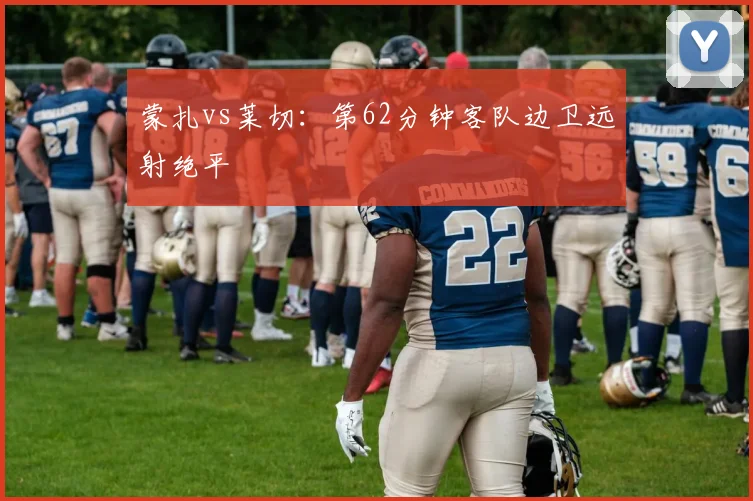 蒙扎vs莱切：第62分钟客队边卫远射绝平