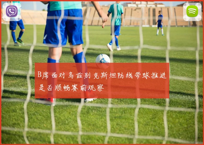 B席面对乌兹别克斯坦防线带球推进是否顺畅赛前观察
