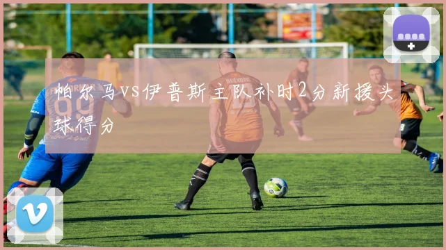 帕尔马vs伊普斯主队补时2分新援头球得分