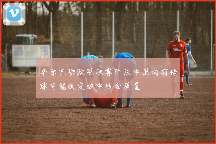毕尔巴鄂欧冠联赛阶段中卫向前传球可能改变边中结合质量