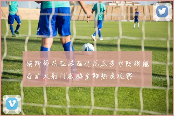 胡斯蒂尼亚诺面对厄瓜多尔防线能否扩大射门威胁金靴热度观察