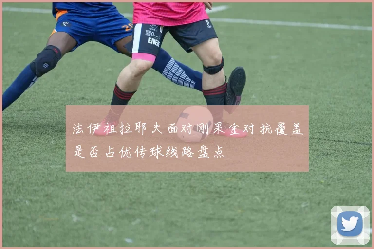 法伊祖拉耶夫面对刚果金对抗覆盖是否占优传球线路盘点