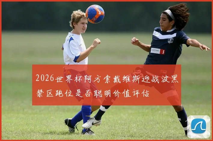 2026世界杯阿方索戴维斯迎战波黑禁区跑位是否聪明价值评估