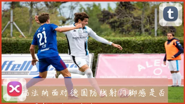 福法纳面对德国防线射门脚感是否回暖射门数据解析