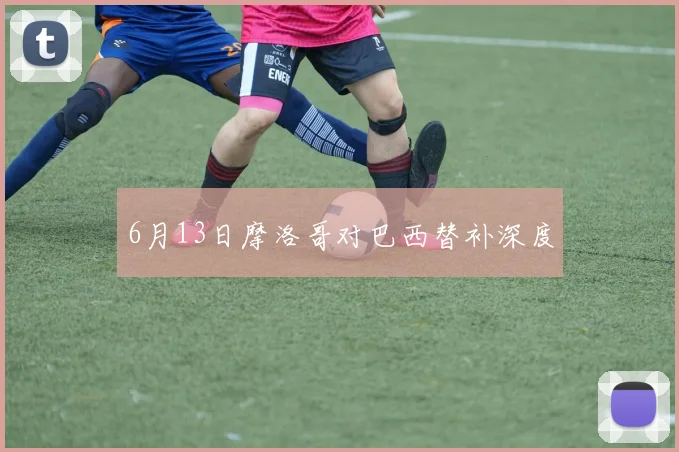6月13日摩洛哥对巴西替补深度