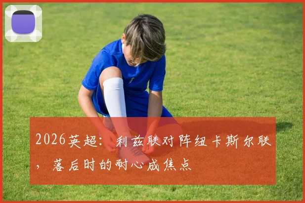 2026英超：利兹联对阵纽卡斯尔联，落后时的耐心成焦点