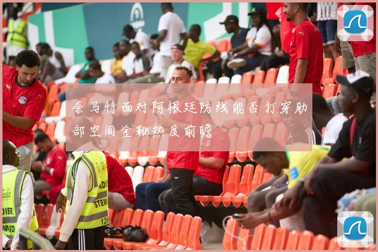 奈马特面对阿根廷防线能否打穿肋部空间金靴热度前瞻