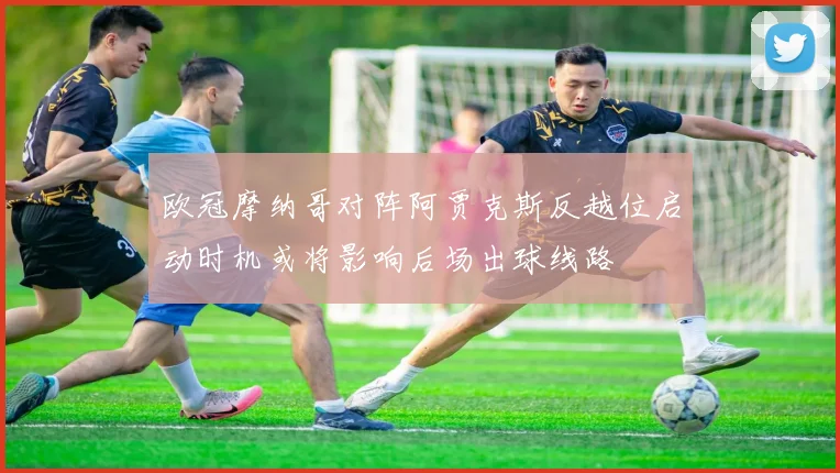 欧冠摩纳哥对阵阿贾克斯反越位启动时机或将影响后场出球线路