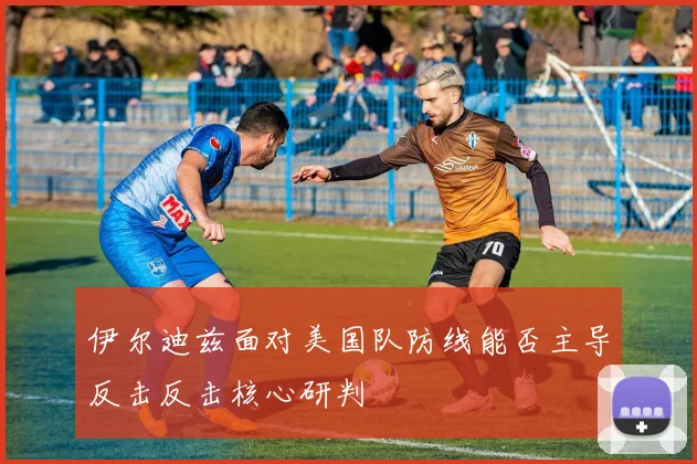 伊尔迪兹面对美国队防线能否主导反击反击核心研判