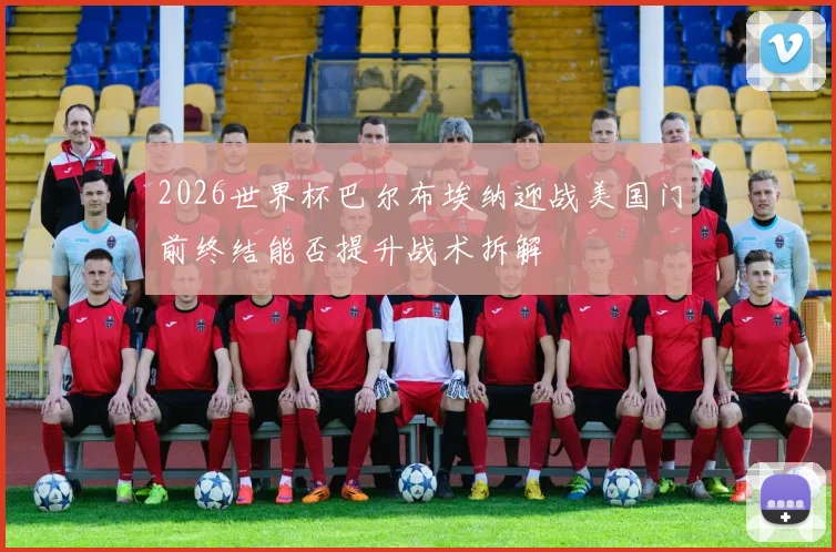 2026世界杯巴尔布埃纳迎战美国门前终结能否提升战术拆解