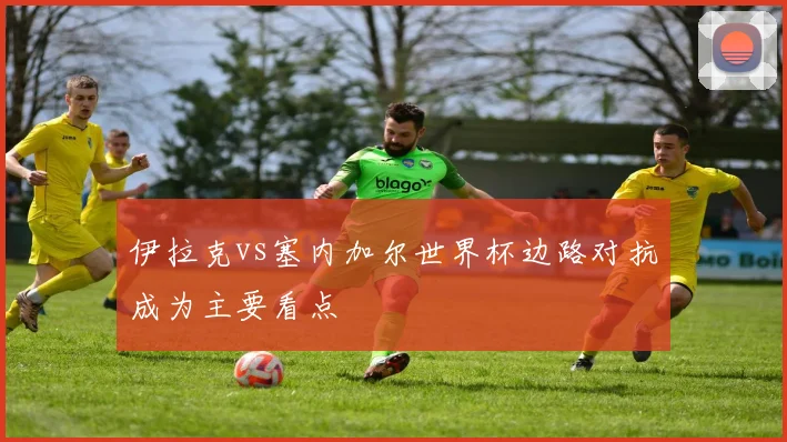 伊拉克vs塞内加尔世界杯边路对抗成为主要看点
